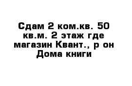 Сдам 2 ком.кв. 50 кв.м. 2 этаж где магазин Квант., р-он Дома книги